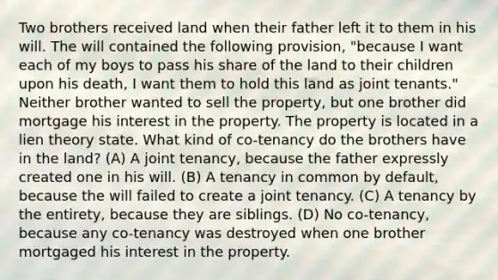 Two brothers received land when their father left it to them in his will. The will contained the following provision, "because I want each of my boys to pass his share of the land to their children upon his death, I want them to hold this land as joint tenants." Neither brother wanted to sell the property, but one brother did mortgage his interest in the property. The property is located in a lien theory state. What kind of co-tenancy do the brothers have in the land? (A) A joint tenancy, because the father expressly created one in his will. (B) A tenancy in common by default, because the will failed to create a joint tenancy. (C) A tenancy by the entirety, because they are siblings. (D) No co-tenancy, because any co-tenancy was destroyed when one brother mortgaged his interest in the property.