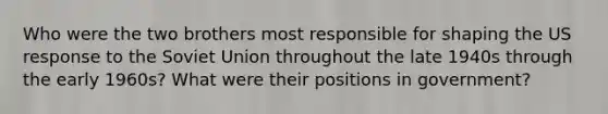 Who were the two brothers most responsible for shaping the US response to the Soviet Union throughout the late 1940s through the early 1960s? What were their positions in government?