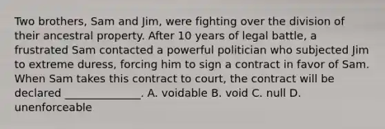 Two brothers, Sam and Jim, were fighting over the division of their ancestral property. After 10 years of legal battle, a frustrated Sam contacted a powerful politician who subjected Jim to extreme duress, forcing him to sign a contract in favor of Sam. When Sam takes this contract to court, the contract will be declared ______________. A. voidable B. void C. null D. unenforceable