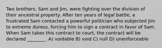 Two brothers, Sam and Jim, were fighting over the division of their ancestral property. After ten years of legal battle, a frustrated Sam contacted a powerful politician who subjected Jim to extreme duress, forcing him to sign a contract in favor of Sam. When Sam takes this contract to court, the contract will be declared ________. A) voidable B) void C) null D) unenforceable