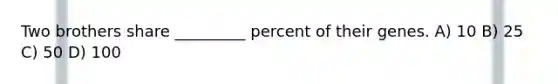 Two brothers share _________ percent of their genes. A) 10 B) 25 C) 50 D) 100