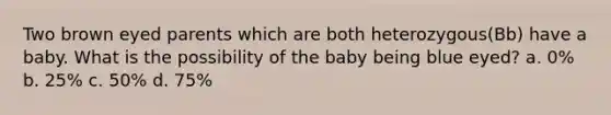 Two brown eyed parents which are both heterozygous(Bb) have a baby. What is the possibility of the baby being blue eyed? a. 0% b. 25% c. 50% d. 75%