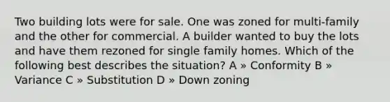 Two building lots were for sale. One was zoned for multi-family and the other for commercial. A builder wanted to buy the lots and have them rezoned for single family homes. Which of the following best describes the situation? A » Conformity B » Variance C » Substitution D » Down zoning