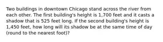 Two buildings in downtown Chicago stand across the river from each other. The first building's height is 1,700 feet and it casts a shadow that is 525 feet long. If the second building's height is 1,450 feet, how long will its shadow be at the same time of day (round to the nearest foot)?