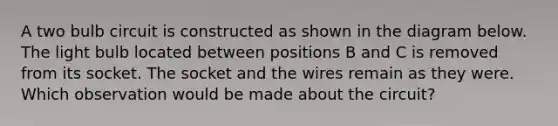 A two bulb circuit is constructed as shown in the diagram below. The light bulb located between positions B and C is removed from its socket. The socket and the wires remain as they were. Which observation would be made about the circuit?