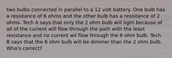 two bulbs connected in parallel to a 12 volt battery. One bulb has a resistance of 6 ohms and the other bulb has a resistance of 2 ohms. Tech A says that only the 2 ohm bulb will light because of all of the current will flow through the path with the least resistance and no current wil flow through the 6 ohm bulb. Tech B says that the 6 ohm bulb will be dimmer than the 2 ohm bulb. Who's correct?