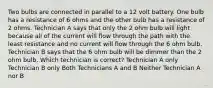 Two bulbs are connected in parallel to a 12 volt battery. One bulb has a resistance of 6 ohms and the other bulb has a resistance of 2 ohms. Technician A says that only the 2 ohm bulb will light because all of the current will flow through the path with the least resistance and no current will flow through the 6 ohm bulb. Technician B says that the 6 ohm bulb will be dimmer than the 2 ohm bulb. Which technician is correct? Technician A only Technician B only Both Technicians A and B Neither Technician A nor B