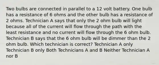 Two bulbs are connected in parallel to a 12 volt battery. One bulb has a resistance of 6 ohms and the other bulb has a resistance of 2 ohms. Technician A says that only the 2 ohm bulb will light because all of the current will flow through the path with the least resistance and no current will flow through the 6 ohm bulb. Technician B says that the 6 ohm bulb will be dimmer than the 2 ohm bulb. Which technician is correct? Technician A only Technician B only Both Technicians A and B Neither Technician A nor B