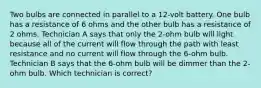 Two bulbs are connected in parallel to a 12-volt battery. One bulb has a resistance of 6 ohms and the other bulb has a resistance of 2 ohms. Technician A says that only the 2-ohm bulb will light because all of the current will flow through the path with least resistance and no current will flow through the 6-ohm bulb. Technician B says that the 6-ohm bulb will be dimmer than the 2-ohm bulb. Which technician is correct?