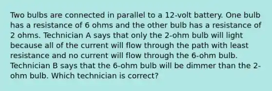 Two bulbs are connected in parallel to a 12-volt battery. One bulb has a resistance of 6 ohms and the other bulb has a resistance of 2 ohms. Technician A says that only the 2-ohm bulb will light because all of the current will flow through the path with least resistance and no current will flow through the 6-ohm bulb. Technician B says that the 6-ohm bulb will be dimmer than the 2-ohm bulb. Which technician is correct?