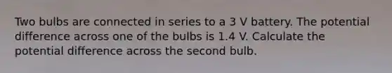 Two bulbs are connected in series to a 3 V battery. The potential difference across one of the bulbs is 1.4 V. Calculate the potential difference across the second bulb.