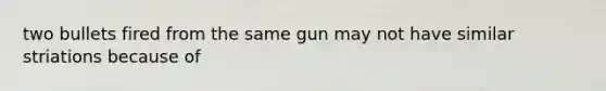 two bullets fired from the same gun may not have similar striations because of