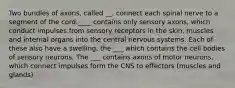 Two bundles of axons, called __, connect each spinal nerve to a segment of the cord.____ contains only sensory axons, which conduct impulses from sensory receptors in the skin, muscles and internal organs into the central nervous systems. Each of these also have a swelling, the ___ which contains the cell bodies of sensory neurons. The ___ contains axons of motor neurons, which connect impulses form the CNS to effectors (muscles and glands)