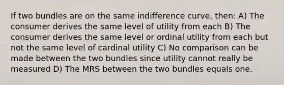 If two bundles are on the same indifference curve, then: A) The consumer derives the same level of utility from each B) The consumer derives the same level or ordinal utility from each but not the same level of cardinal utility C) No comparison can be made between the two bundles since utility cannot really be measured D) The MRS between the two bundles equals one.