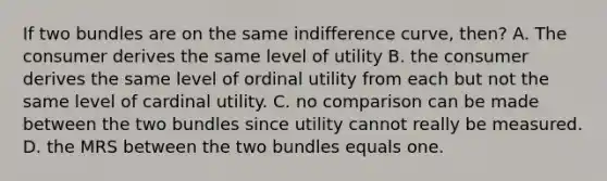 If two bundles are on the same indifference curve, then? A. The consumer derives the same level of utility B. the consumer derives the same level of ordinal utility from each but not the same level of cardinal utility. C. no comparison can be made between the two bundles since utility cannot really be measured. D. the MRS between the two bundles equals one.