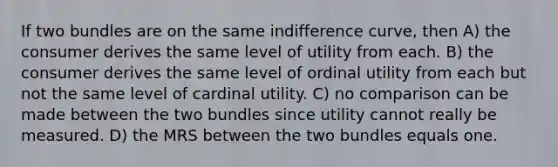 If two bundles are on the same indifference curve, then A) the consumer derives the same level of utility from each. B) the consumer derives the same level of ordinal utility from each but not the same level of cardinal utility. C) no comparison can be made between the two bundles since utility cannot really be measured. D) the MRS between the two bundles equals one.