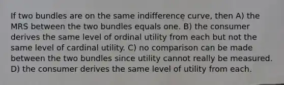 If two bundles are on the same indifference curve, then A) the MRS between the two bundles equals one. B) the consumer derives the same level of ordinal utility from each but not the same level of cardinal utility. C) no comparison can be made between the two bundles since utility cannot really be measured. D) the consumer derives the same level of utility from each.