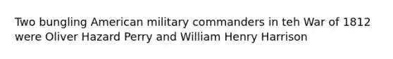 Two bungling American military commanders in teh War of 1812 were Oliver Hazard Perry and William Henry Harrison