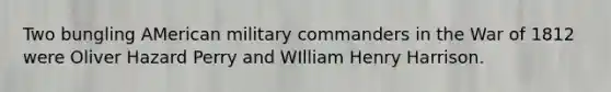 Two bungling AMerican military commanders in the War of 1812 were Oliver Hazard Perry and WIlliam Henry Harrison.