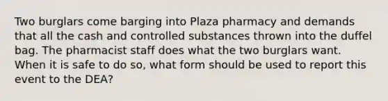 Two burglars come barging into Plaza pharmacy and demands that all the cash and controlled substances thrown into the duffel bag. The pharmacist staff does what the two burglars want. When it is safe to do so, what form should be used to report this event to the DEA?