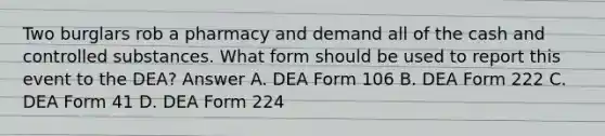 Two burglars rob a pharmacy and demand all of the cash and controlled substances. What form should be used to report this event to the DEA? Answer A. DEA Form 106 B. DEA Form 222 C. DEA Form 41 D. DEA Form 224