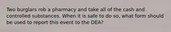 Two burglars rob a pharmacy and take all of the cash and controlled substances. When it is safe to do so, what form should be used to report this event to the DEA?