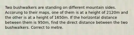 Two bushwalkers are standing on different mountain sides. Accorung to their maps, one of them is at a height of 2120m and the other is at a height of 1650m. If the horizontal distance between them is 950m, find the direct distance between the two bushwalkers. Correct to metre.