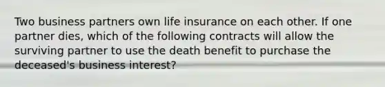 Two business partners own life insurance on each other. If one partner dies, which of the following contracts will allow the surviving partner to use the death benefit to purchase the deceased's business interest?