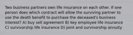 Two business partners own life insurance on each other. If one person does which contract will allow the surviving partner to use the death benefit to purchase the deceased's business interest? A) buy sell agreement B) key employee life insurance C) survivorship life insurance D) joint and survivorship annuity