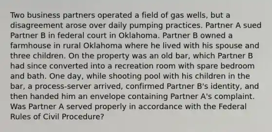 Two business partners operated a field of gas wells, but a disagreement arose over daily pumping practices. Partner A sued Partner B in federal court in Oklahoma. Partner B owned a farmhouse in rural Oklahoma where he lived with his spouse and three children. On the property was an old bar, which Partner B had since converted into a recreation room with spare bedroom and bath. One day, while shooting pool with his children in the bar, a process-server arrived, confirmed Partner B's identity, and then handed him an envelope containing Partner A's complaint. Was Partner A served properly in accordance with the Federal Rules of Civil Procedure?