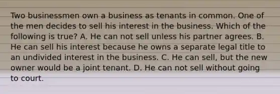 Two businessmen own a business as tenants in common. One of the men decides to sell his interest in the business. Which of the following is true? A. He can not sell unless his partner agrees. B. He can sell his interest because he owns a separate legal title to an undivided interest in the business. C. He can sell, but the new owner would be a joint tenant. D. He can not sell without going to court.