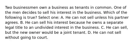 Two businessmen own a business as tenants in common. One of the men decides to sell his interest in the business. Which of the following is true? Select one: A. He can not sell unless his partner agrees. B. He can sell his interest because he owns a separate legal title to an undivided interest in the business. C. He can sell, but the new owner would be a joint tenant. D. He can not sell without going to court.