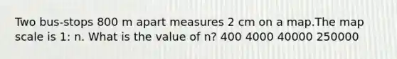 Two bus-stops 800 m apart measures 2 cm on a map.The map scale is 1: n. What is the value of n? 400 4000 40000 250000