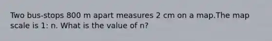 Two bus-stops 800 m apart measures 2 cm on a map.The map scale is 1: n. What is the value of n?