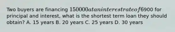 Two buyers are financing 150000 at an interest rate of 6% on a fully amortized loan. If they can only afford a monthly paymeny of900 for principal and interest, what is the shortest term loan they should obtain? A. 15 years B. 20 years C. 25 years D. 30 years