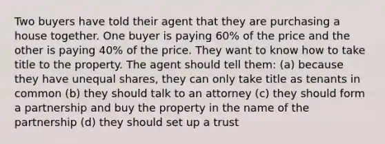 Two buyers have told their agent that they are purchasing a house together. One buyer is paying 60% of the price and the other is paying 40% of the price. They want to know how to take title to the property. The agent should tell them: (a) because they have unequal shares, they can only take title as tenants in common (b) they should talk to an attorney (c) they should form a partnership and buy the property in the name of the partnership (d) they should set up a trust