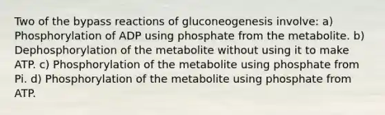 Two of the bypass reactions of gluconeogenesis involve: a) Phosphorylation of ADP using phosphate from the metabolite. b) Dephosphorylation of the metabolite without using it to make ATP. c) Phosphorylation of the metabolite using phosphate from Pi. d) Phosphorylation of the metabolite using phosphate from ATP.