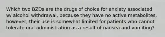 Which two BZDs are the drugs of choice for anxiety associated w/ alcohol withdrawal, because they have no active metabolites, however, their use is somewhat limited for patients who cannot tolerate oral administration as a result of nausea and vomiting?