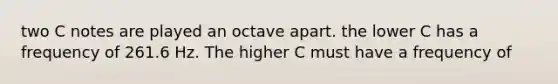 two C notes are played an octave apart. the lower C has a frequency of 261.6 Hz. The higher C must have a frequency of