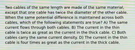 Two cables of the same length are made of the same material, except that one cable has twice the diameter of the other cable. When the same potential difference is maintained across both cables, which of the following statements are true? A) The same current flows through both cables. B) The current in the thin cable is twice as great as the current in the thick cable. C) Both cables carry the same current density. D) The current in the thin cable is four times as great as the current in the thick cable.