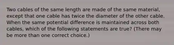 Two cables of the same length are made of the same material, except that one cable has twice the diameter of the other cable. When the same potential difference is maintained across both cables, which of the following statements are true? (There may be more than one correct choice.)