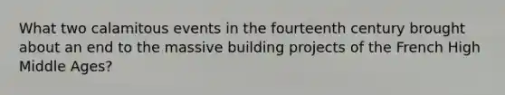 What two calamitous events in the fourteenth century brought about an end to the massive building projects of the French High Middle Ages?