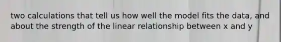 two calculations that tell us how well the model fits the data, and about the strength of the linear relationship between x and y