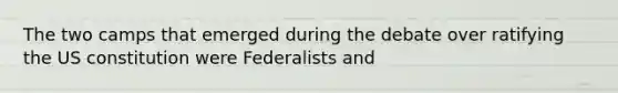 The two camps that emerged during the debate over ratifying the US constitution were Federalists and