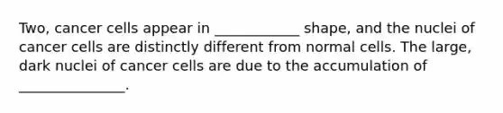 Two, cancer cells appear in ____________ shape, and the nuclei of cancer cells are distinctly different from normal cells. The large, dark nuclei of cancer cells are due to the accumulation of _______________.