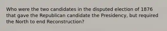 Who were the two candidates in the disputed election of 1876 that gave the Republican candidate the Presidency, but required the North to end Reconstruction?