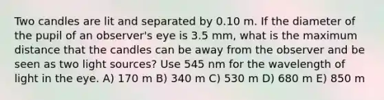 Two candles are lit and separated by 0.10 m. If the diameter of the pupil of an observer's eye is 3.5 mm, what is the maximum distance that the candles can be away from the observer and be seen as two light sources? Use 545 nm for the wavelength of light in the eye. A) 170 m B) 340 m C) 530 m D) 680 m E) 850 m