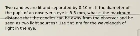 Two candles are lit and separated by 0.10 m. If the diameter of the pupil of an observer's eye is 3.5 mm, what is the maximum distance that the candles can be away from the observer and be seen as two light sources? Use 545 nm for the wavelength of light in the eye.