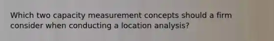 Which two capacity measurement concepts should a firm consider when conducting a location analysis?