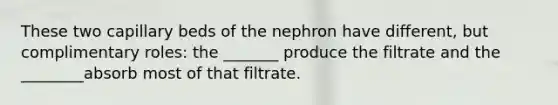 These two capillary beds of the nephron have different, but complimentary roles: the _______ produce the filtrate and the ________absorb most of that filtrate.